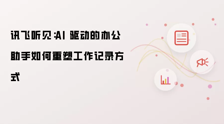 讯飞听见:AI 驱动的办公助手如何重塑工作记录方式