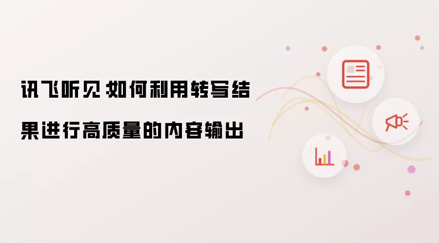 讯飞听见：如何利用转写结果进行高质量的内容输出