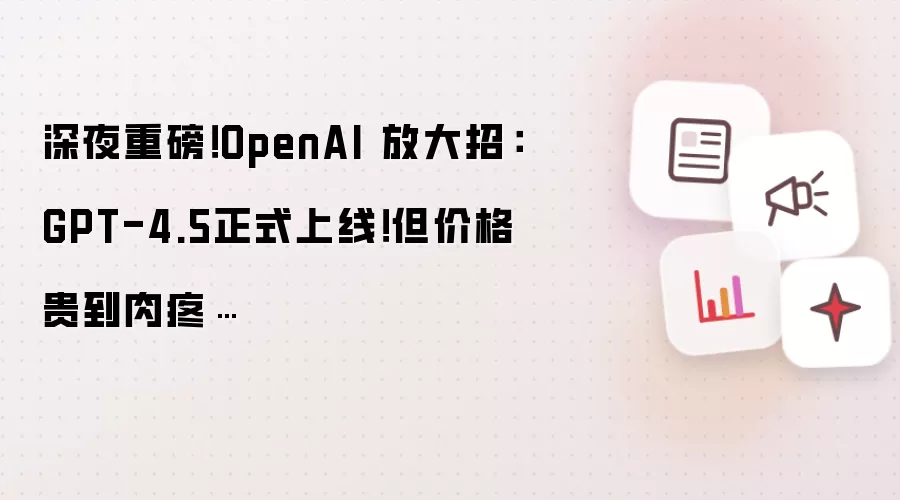 深夜重磅！OpenAI 放大招：GPT-4.5正式上线！但价格贵到肉疼…