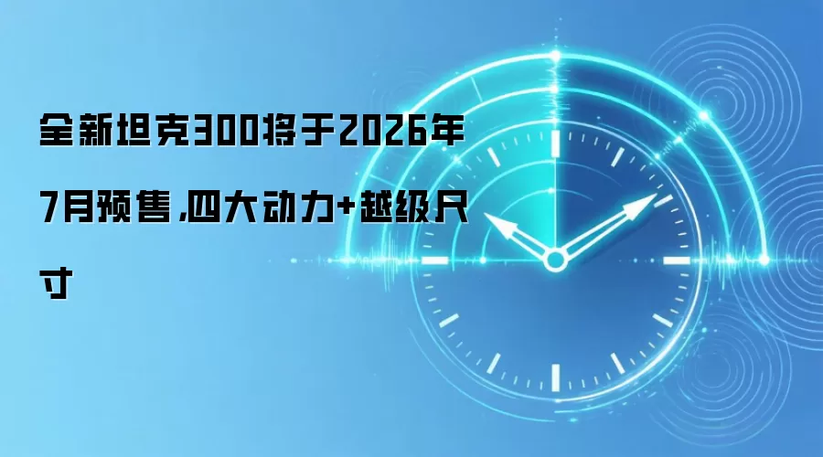 全新坦克300将于2026年7月预售,四大动力+越级尺寸