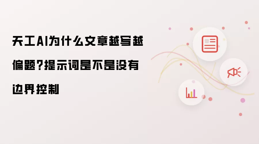 天工AI为什么文章越写越偏题？提示词是不是没有边界控制