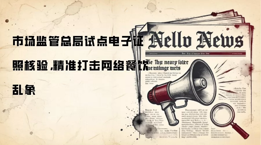市场监管总局试点电子证照核验，精准打击网络餐饮乱象