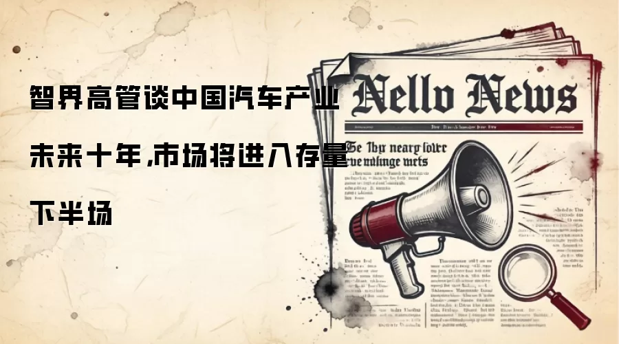 智界高管谈中国汽车产业未来十年,市场将进入存量下半场