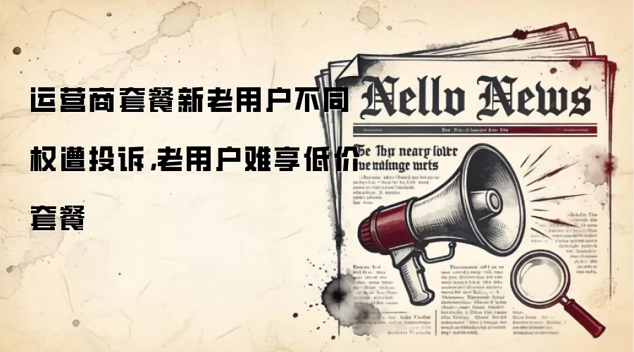 运营商套餐新老用户不同权遭投诉，老用户难享低价套餐