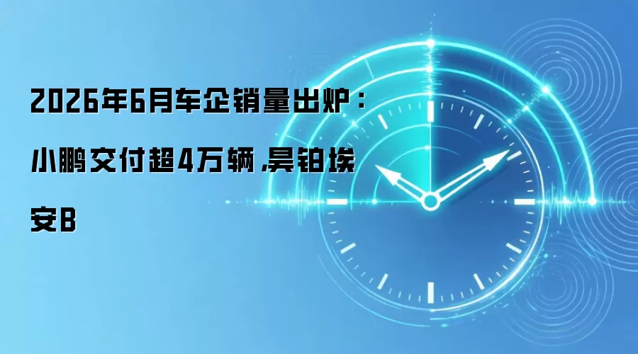 2026年6月车企销量出炉：小鹏交付超4万辆，昊铂埃安B