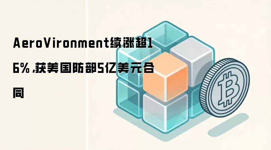 AeroVironment 股价上涨 16% 获美国国防部 5 亿美元反无人机系统合同