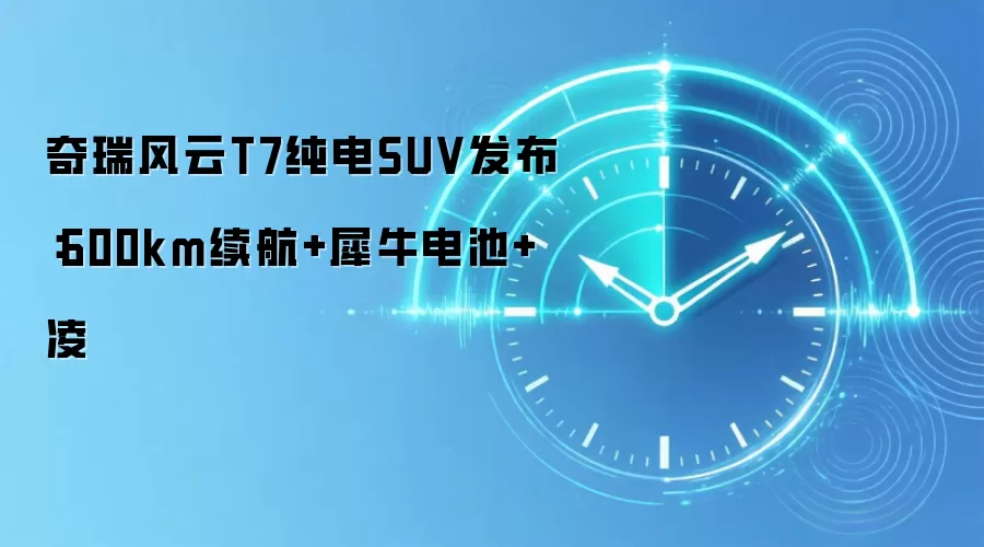 奇瑞风云T7纯电SUV发布:600km续航+犀牛电池+凌