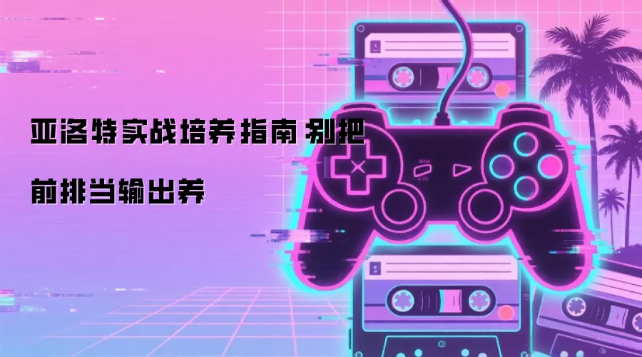 亚洛特实战培养指南:别把前排当输出养