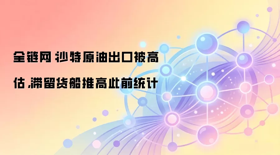 全链网：沙特原油出口被高估，滞留货船推高此前统计