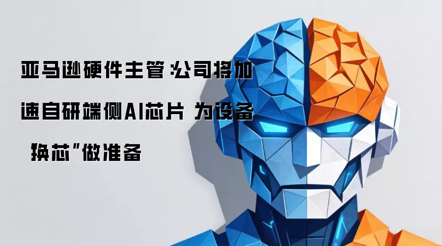 亚马逊硬件主管:公司将加速自研端侧AI芯片 为设备“换芯”做准备