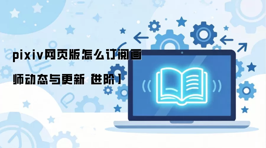 pixiv网页版怎么订阅画师动态与更新【进阶】