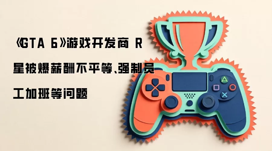 《GTA 6》游戏开发商R星被爆薪酬不平等、强制员工加班等问题
