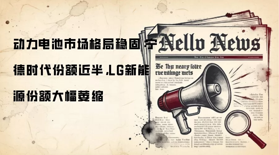动力电池市场格局稳固：宁德时代份额近半，LG新能源份额大幅萎缩