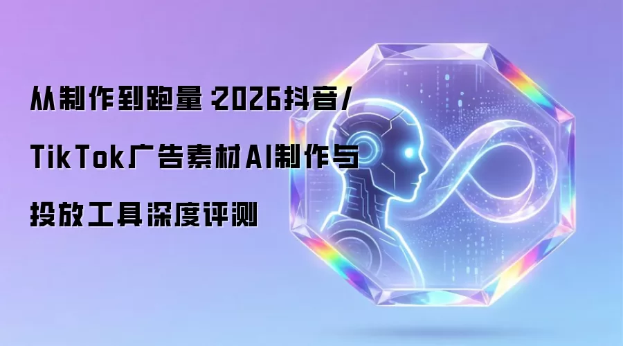从制作到跑量：2026抖音/TikTok广告素材AI制作与投放工具深度评测