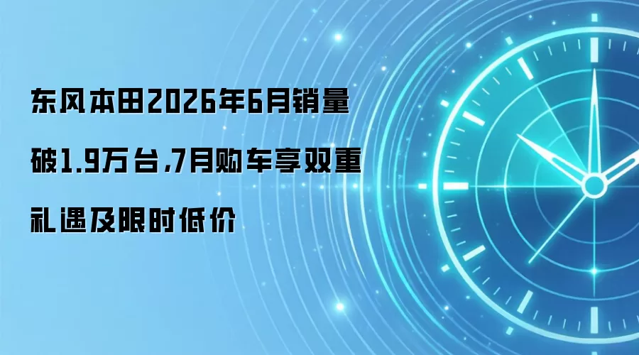 东风本田2026年6月销量破1.9万台,7月购车享双重礼遇及限时低价