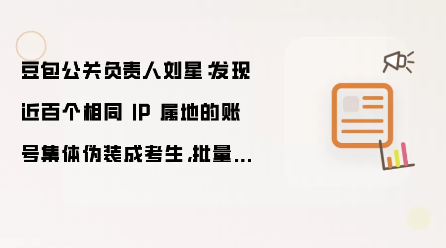 豆包公关负责人刘星:发现近百个相同 IP 属地的账号集体伪装成考生,批量发布不实内容吹捧某 AI