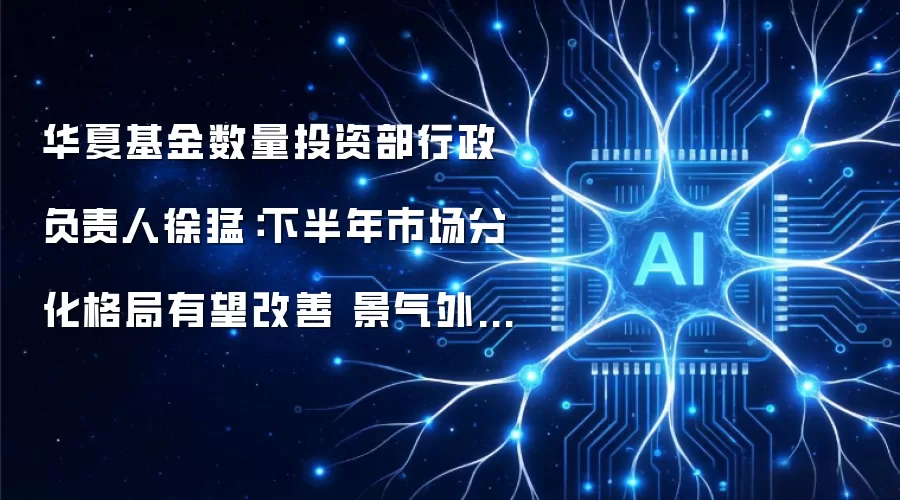 华夏基金数量投资部行政负责人徐猛：下半年市场分化格局有望改善 景气外溢赛道投资机会值得关注
