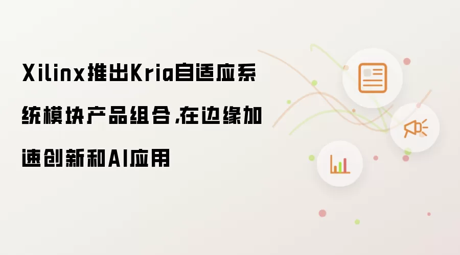 Xilinx推出Kria自适应系统模块产品组合，在边缘加速创新和AI应用