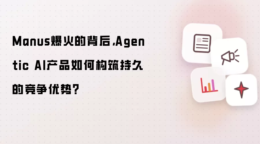 Manus爆火的背后,Agentic AI产品如何构筑持久的竞争优势?