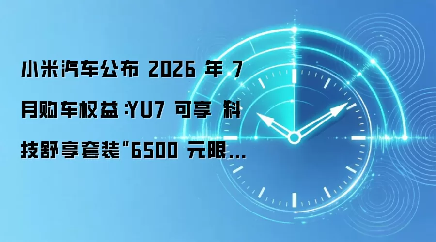 小米汽车公布 2026 年 7 月购车权益：YU7 可享“科技舒享套装”6500 元限时优惠价，赠 3000 元车漆优惠券