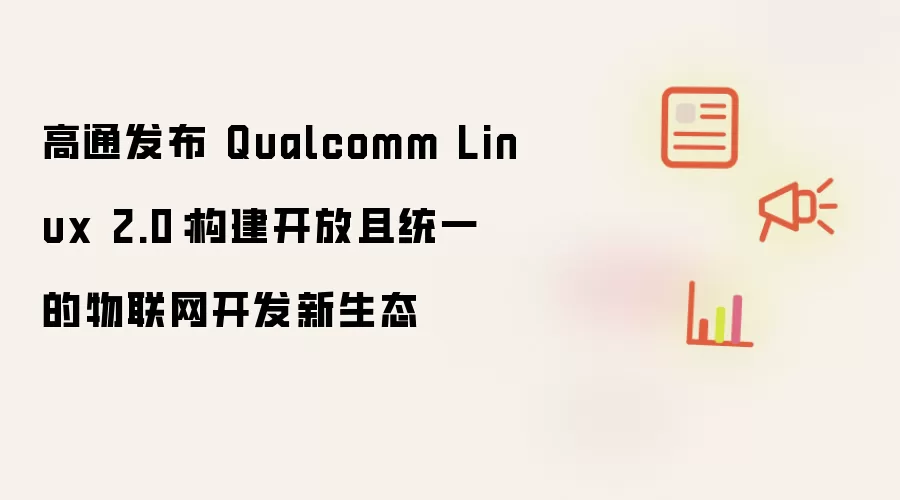 高通发布 Qualcomm Linux 2.0：构建开放且统一的物联网开发新生态