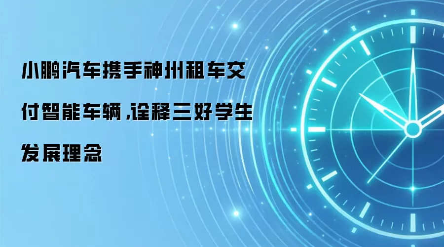 小鹏汽车携手神州租车交付智能车辆,诠释三好学生发展理念