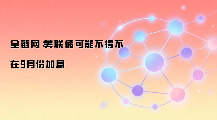 全链网:美联储可能不得不在9月份加息