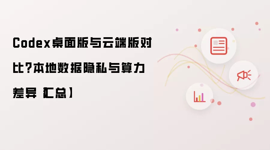 Codex桌面版与云端版对比?本地数据隐私与算力差异【汇总】