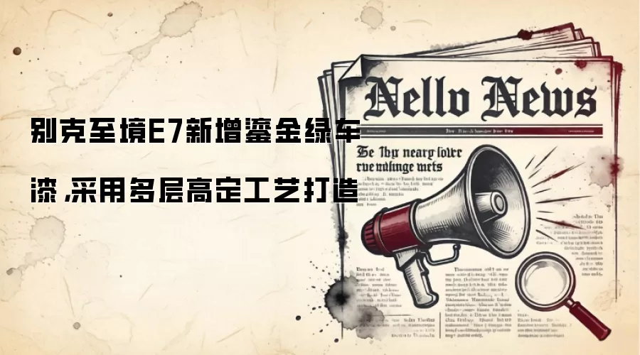 别克至境E7新增鎏金绿车漆,采用多层高定工艺打造