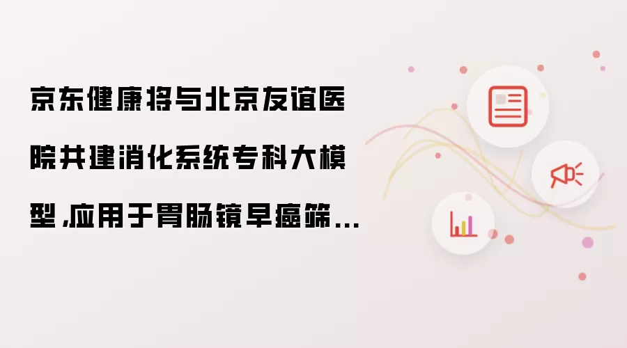 京东健康将与北京友谊医院共建消化系统专科大模型,应用于胃肠镜早癌筛查等场景