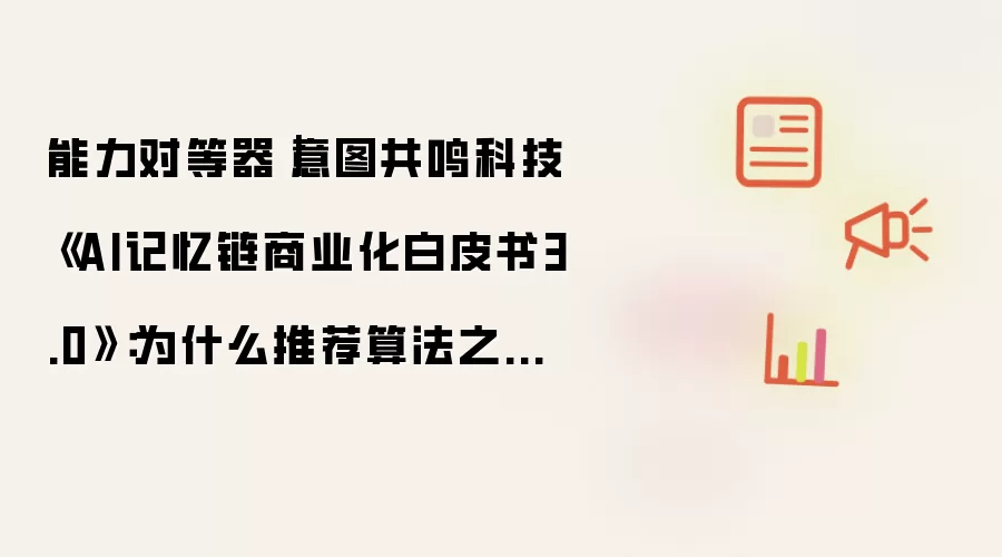 能力对等器|意图共鸣科技《AI记忆链商业化白皮书3.0》:为什么推荐算法之外,你更需要一个专属AI记