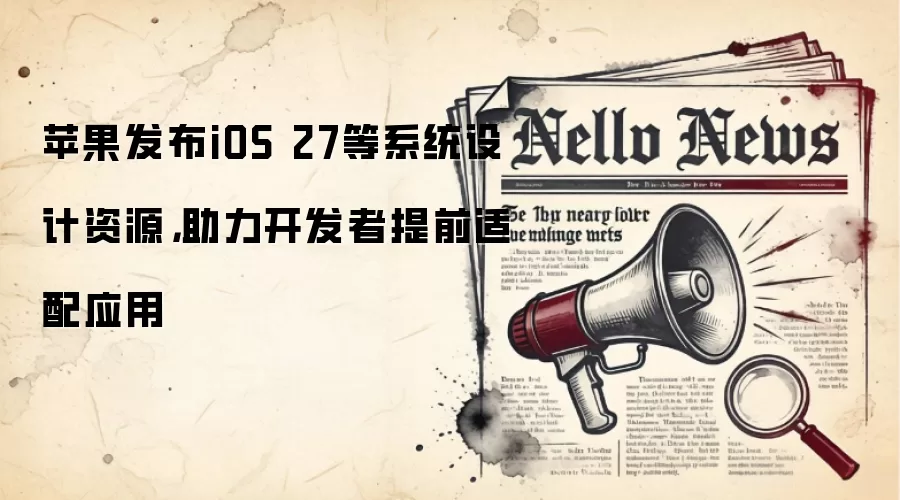 苹果发布iOS 27等系统设计资源,助力开发者提前适配应用