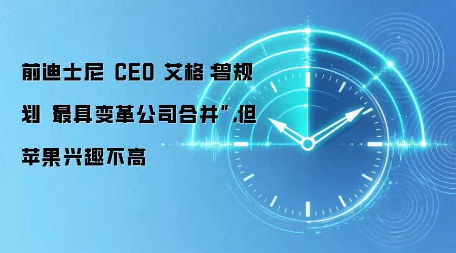 前迪士尼 CEO 艾格:曾规划“最具变革公司合并”,但苹果兴趣不高