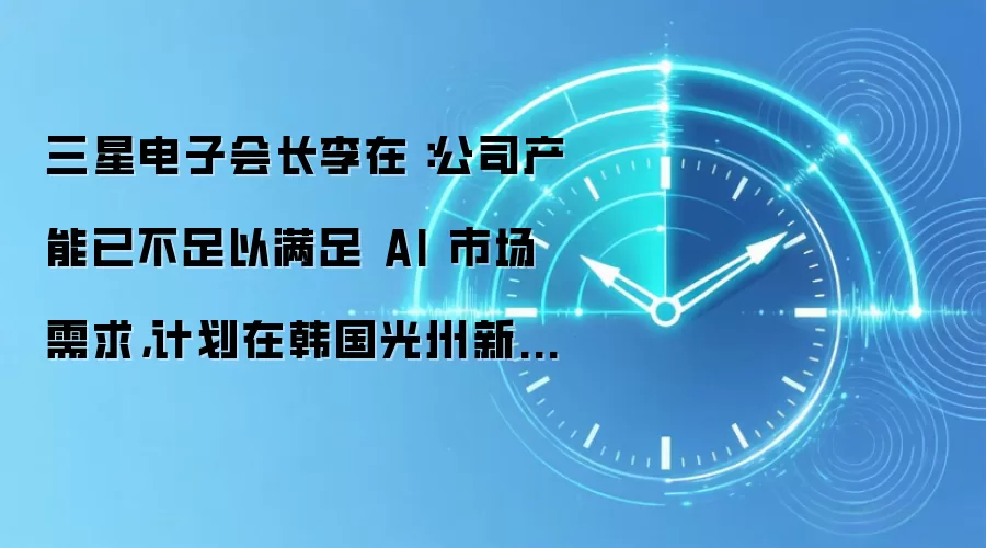三星电子会长李在镕:公司产能已不足以满足 AI 市场需求,计划在韩国光州新建先进半导体封装工厂