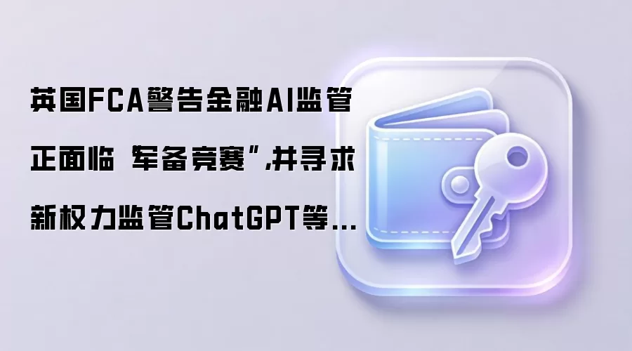 英国FCA警告金融AI监管正面临“军备竞赛”,并寻求新权力监管ChatGPT等模型