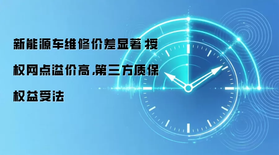 新能源车维修价差显著:授权网点溢价高,第三方质保权益受法