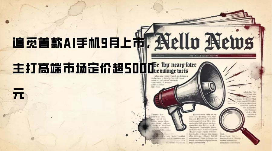 追觅首款AI手机9月上市，主打高端市场定价超5000元