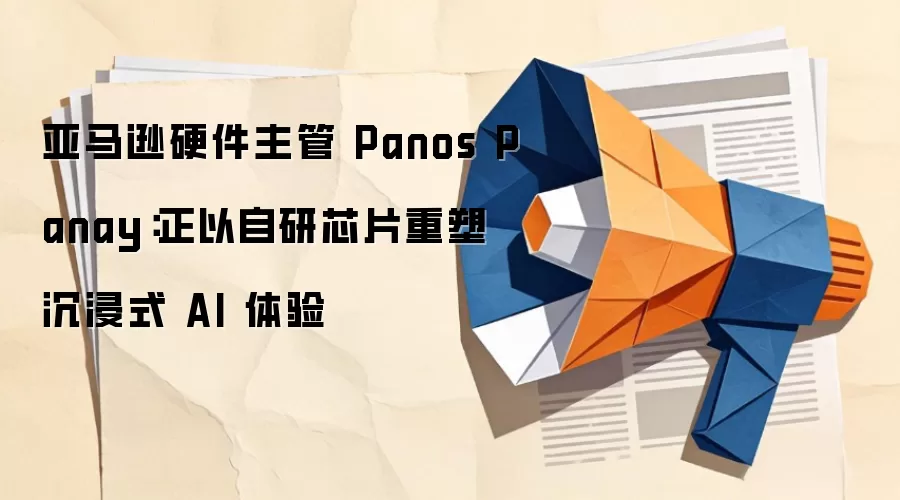 亚马逊硬件主管 Panos Panay:正以自研芯片重塑沉浸式 AI 体验