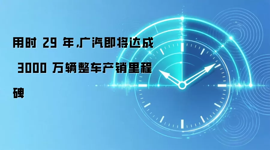用时 29 年,广汽即将达成 3000 万辆整车产销里程碑