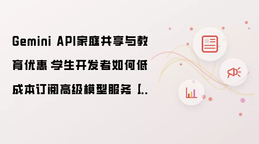 Gemini API家庭共享与教育优惠:学生开发者如何低成本订阅高级模型服务【指南】