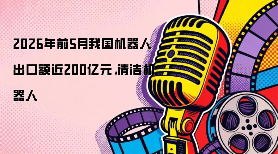 2026年前5月我国机器人出口额近200亿元,清洁机器人
