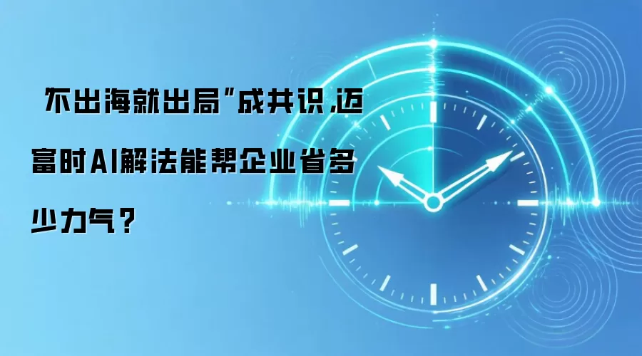 “不出海就出局”成共识,迈富时AI解法能帮企业省多少力气?