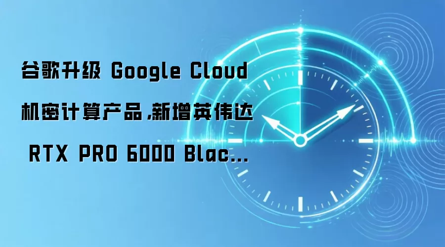 谷歌升级 Google Cloud 机密计算产品,新增英伟达 RTX PRO 6000 Blackwell 虚拟机