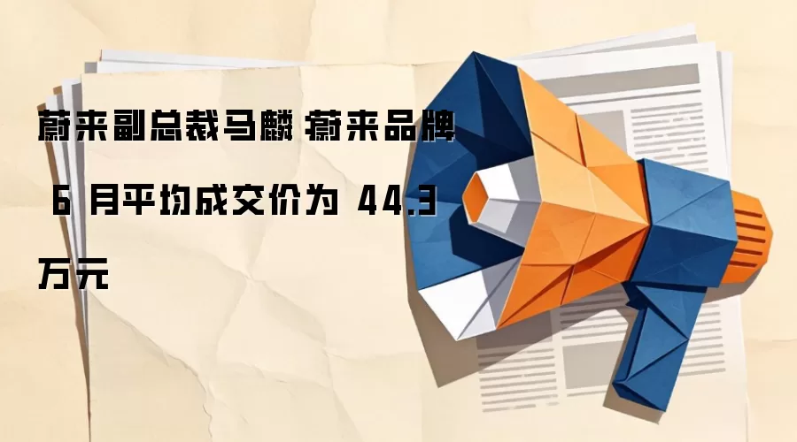 蔚来副总裁马麟：蔚来品牌 6 月平均成交价为 44.3 万元