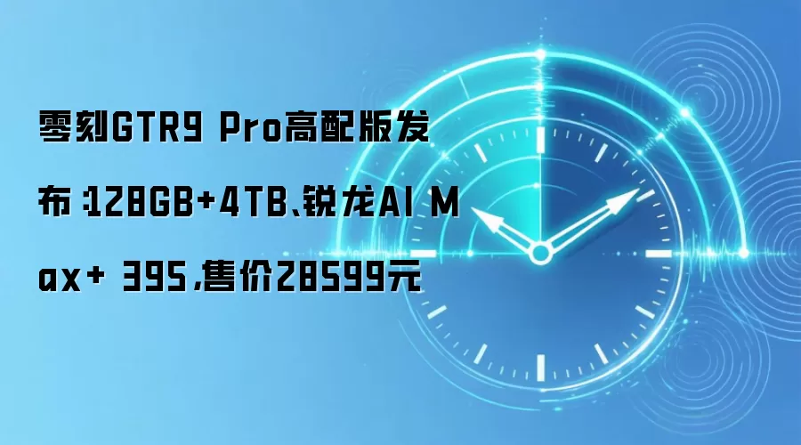 零刻GTR9 Pro高配版发布：128GB+4TB、锐龙AI Max+ 395，售价28599元