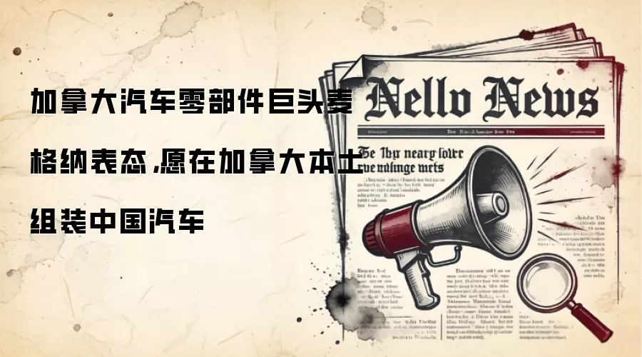 加拿大汽车零部件巨头麦格纳表态,愿在加拿大本土组装中国汽车