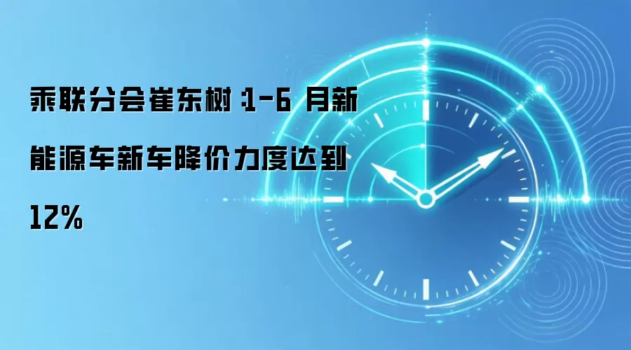 乘联分会崔东树：1-6 月新能源车新车降价力度达到 12%