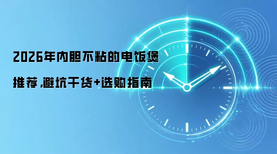 2026年内胆不粘的电饭煲推荐,避坑干货+选购指南