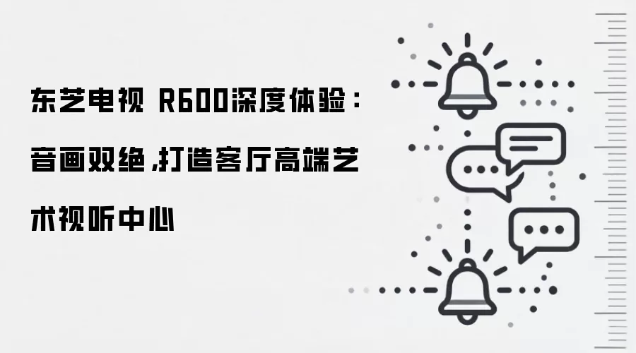 东芝电视 R600深度体验:音画双绝,打造客厅高端艺术视听中心