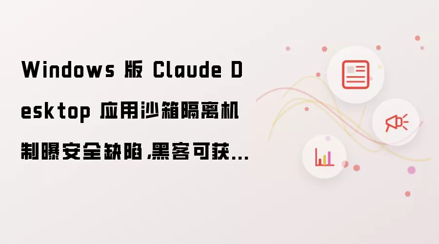 Windows 版 Claude Desktop 应用沙箱隔离机制曝安全缺陷,黑客可获取虚拟机 Root 权限